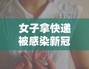 女子拿快递被感染新冠/女子拿快递被感染新冠视频