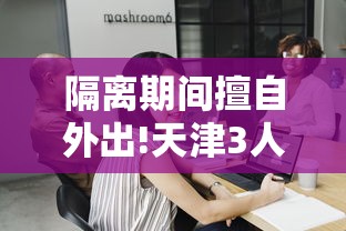 隔离期间擅自外出!天津3人被拘:隔离期间擅自外出怎么处罚 隔离期间擅自外出!天津3人被拘:隔离期间擅自外出怎么处罚