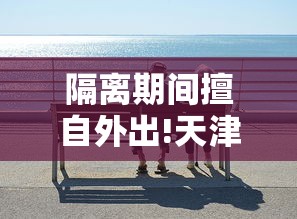 隔离期间擅自外出!天津3人被拘:隔离期间擅自外出怎么处罚