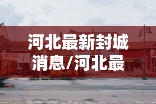 河北最新封城消息/河北最新封城消息新闻 河北最新封城消息/河北最新封城消息新闻