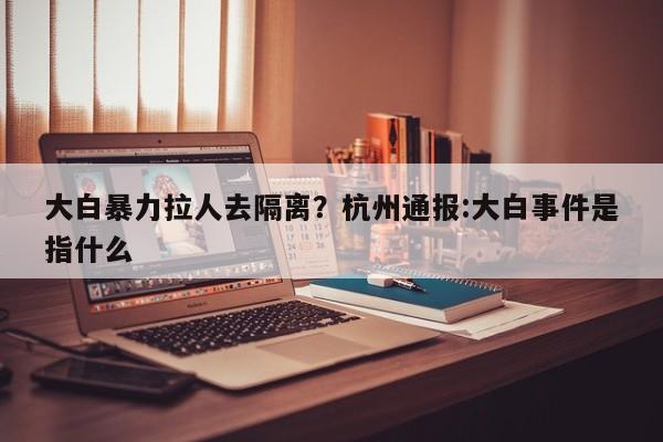 大白暴力拉人去隔离?杭州通报:大白事件是指什么