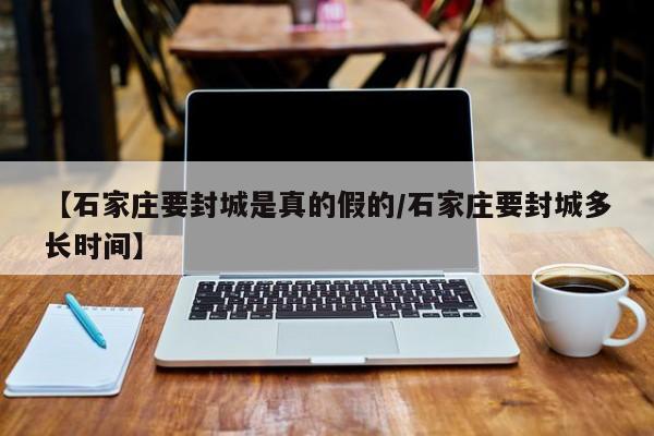 【石家庄要封城是真的假的/石家庄要封城多长时间】