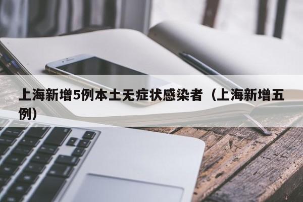 上海新增5例本土无症状感染者(上海新增五例)