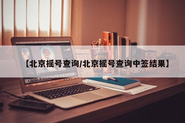 【北京摇号查询/北京摇号查询中签结果】