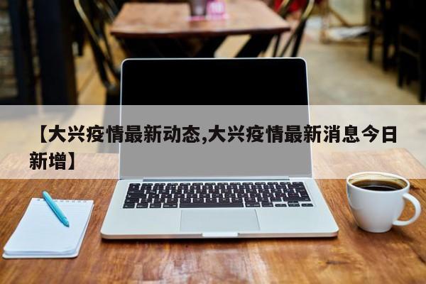 【大兴疫情最新动态,大兴疫情最新消息今日新增】