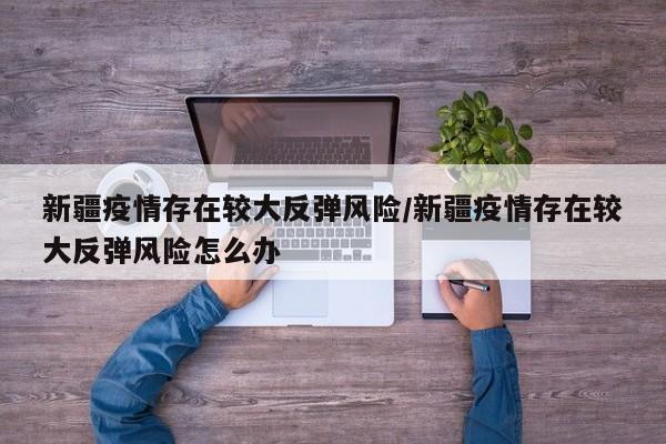 新疆疫情存在较大反弹风险/新疆疫情存在较大反弹风险怎么办
