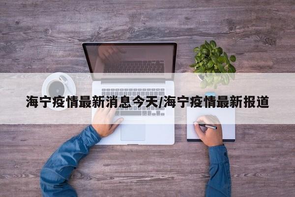 海宁疫情最新消息今天/海宁疫情最新报道