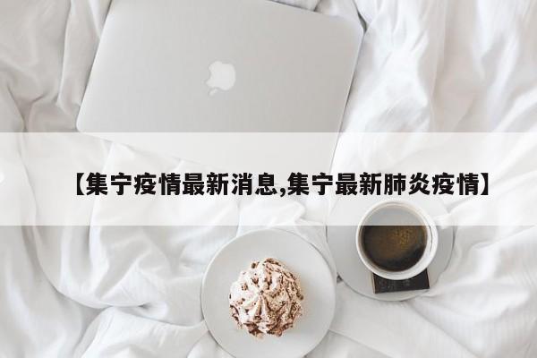 【集宁疫情最新消息,集宁最新肺炎疫情】