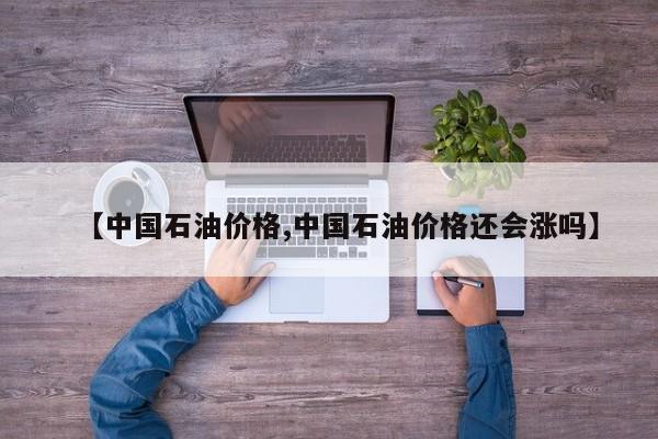 【中国石油价格,中国石油价格还会涨吗】