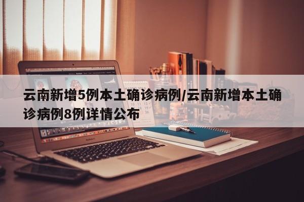 云南新增5例本土确诊病例/云南新增本土确诊病例8例详情公布