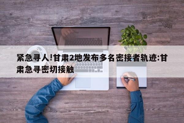 紧急寻人!甘肃2地发布多名密接者轨迹:甘肃急寻密切接触