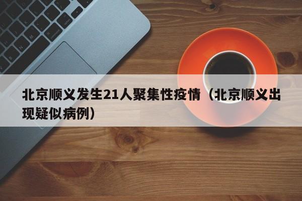 北京顺义发生21人聚集性疫情(北京顺义出现疑似病例)