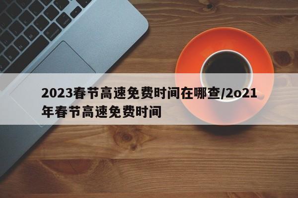 2023春节高速免费时间在哪查/2o21年春节高速免费时间