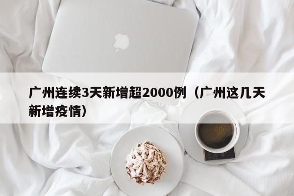 广州连续3天新增超2000例(广州这几天新增疫情)