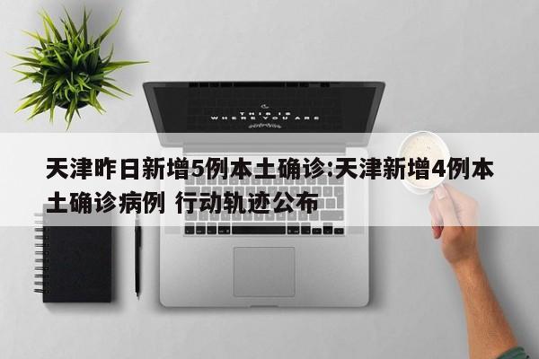 天津昨日新增5例本土确诊:天津新增4例本土确诊病例 行动轨迹公布