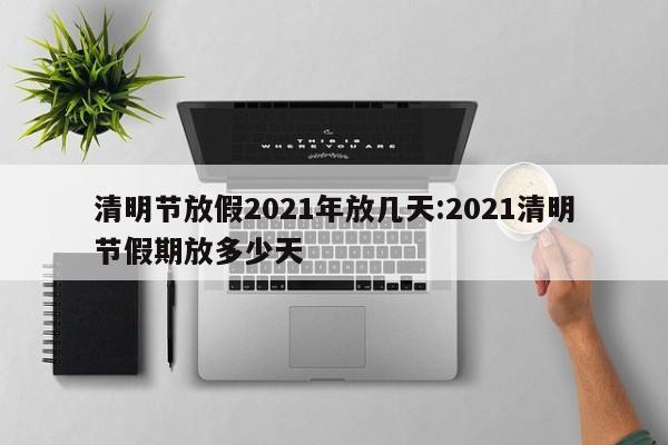 清明节放假2021年放几天:2021清明节假期放多少天