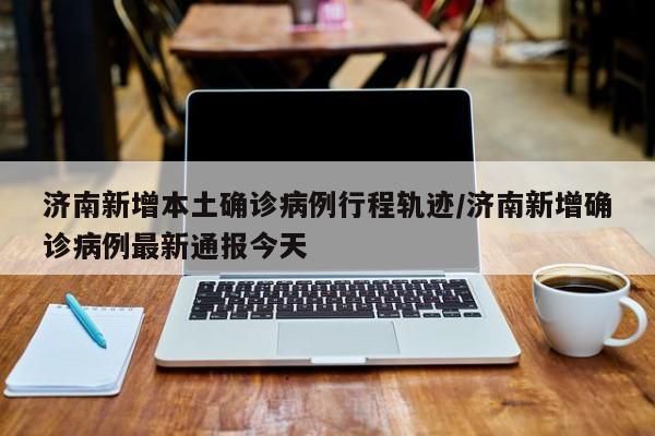 济南新增本土确诊病例行程轨迹/济南新增确诊病例最新通报今天