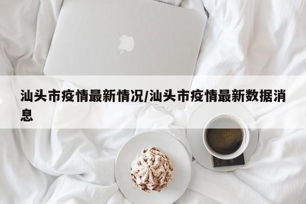汕头市疫情最新情况/汕头市疫情最新数据消息