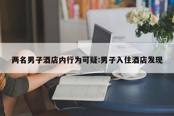两名男子酒店内行为可疑:男子入住酒店发现