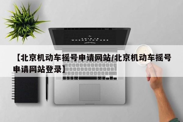 【北京机动车摇号申请网站/北京机动车摇号申请网站登录】