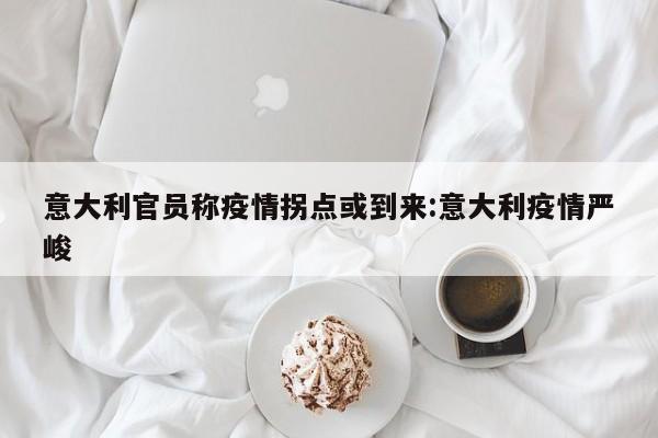 意大利官员称疫情拐点或到来:意大利疫情严峻