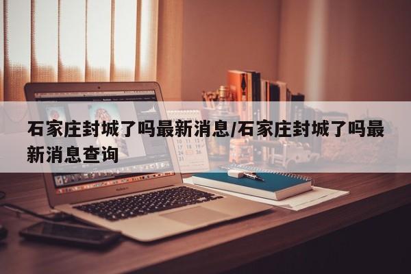 石家庄封城了吗最新消息/石家庄封城了吗最新消息查询