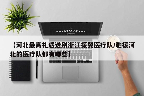 【河北最高礼遇送别浙江援冀医疗队/驰援河北的医疗队都有哪些】