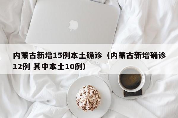 内蒙古新增15例本土确诊(内蒙古新增确诊12例 其中本土10例)