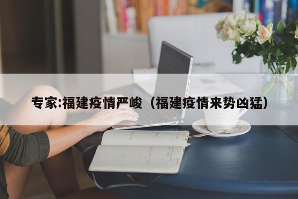 专家:福建疫情严峻(福建疫情来势凶猛)