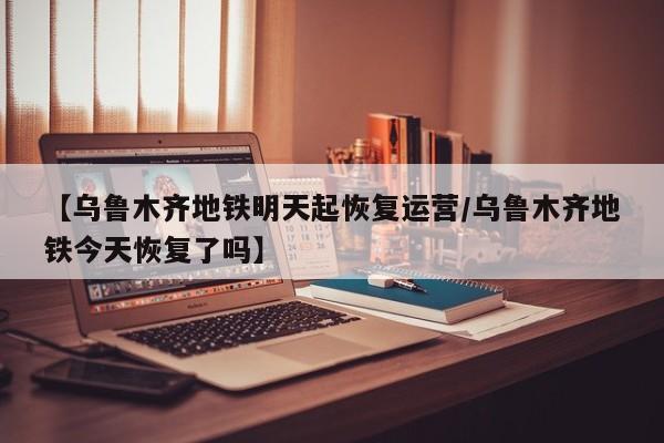 【乌鲁木齐地铁明天起恢复运营/乌鲁木齐地铁今天恢复了吗】