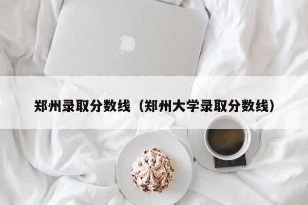 郑州录取分数线(郑州大学录取分数线)