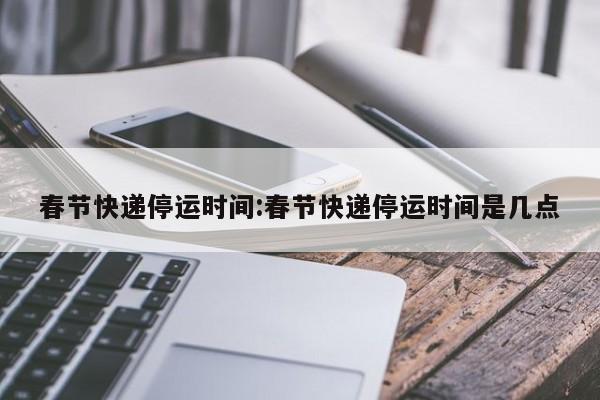 春节快递停运时间:春节快递停运时间是几点