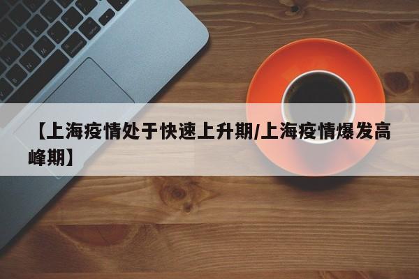 【上海疫情处于快速上升期/上海疫情爆发高峰期】