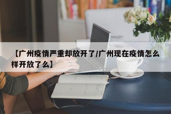【广州疫情严重却放开了/广州现在疫情怎么样开放了么】